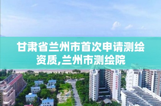 甘肅省蘭州市首次申請測繪資質,蘭州市測繪院