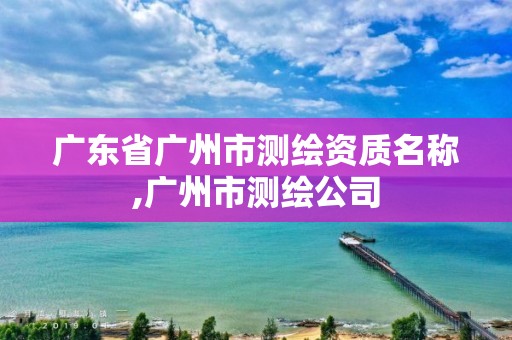 廣東省廣州市測繪資質名稱,廣州市測繪公司