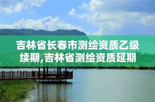 吉林省長春市測繪資質乙級續期,吉林省測繪資質延期