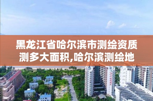 黑龍江省哈爾濱市測繪資質測多大面積,哈爾濱測繪地理信息局。