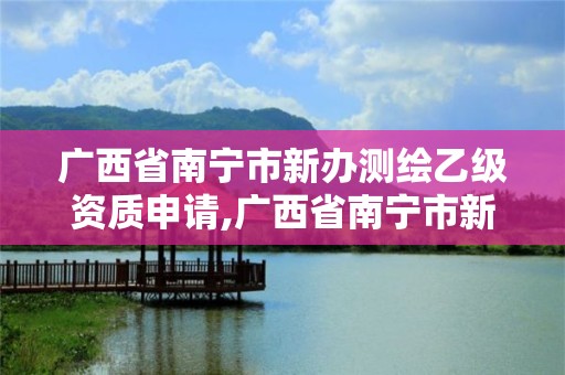 廣西省南寧市新辦測繪乙級資質申請,廣西省南寧市新辦測繪乙級資質申請公示