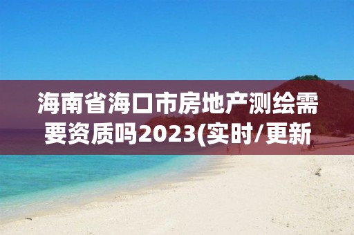 海南省海口市房地產測繪需要資質嗎2023(實時/更新中)