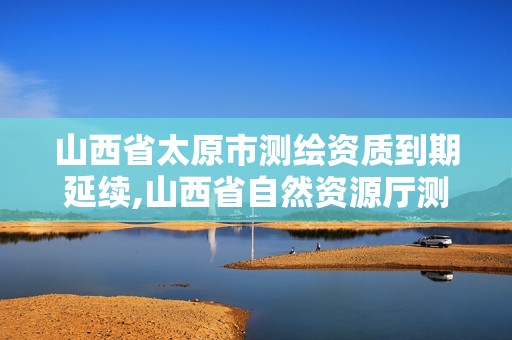 山西省太原市測繪資質到期延續,山西省自然資源廳測繪資質延期