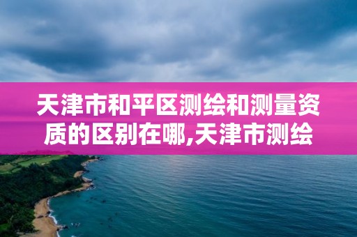 天津市和平區測繪和測量資質的區別在哪,天津市測繪院是事業單位嗎。