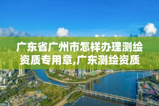 廣東省廣州市怎樣辦理測繪資質專用章,廣東測繪資質標準。