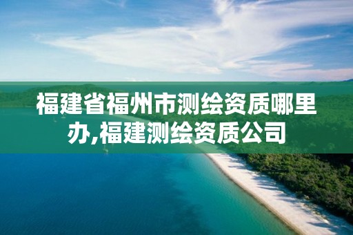 福建省福州市測(cè)繪資質(zhì)哪里辦,福建測(cè)繪資質(zhì)公司