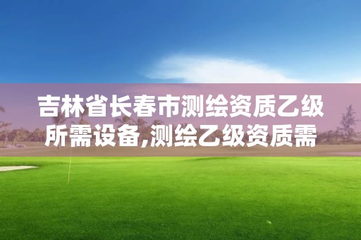 吉林省長春市測繪資質乙級所需設備,測繪乙級資質需要哪些人員