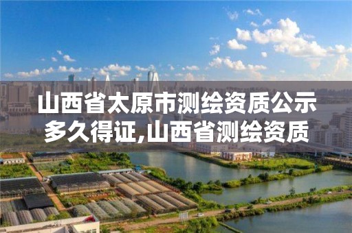 山西省太原市測繪資質公示多久得證,山西省測繪資質延期一年