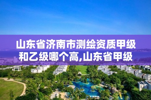 山東省濟南市測繪資質甲級和乙級哪個高,山東省甲級測繪單位多少家。