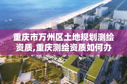 重慶市萬州區土地規劃測繪資質,重慶測繪資質如何辦理