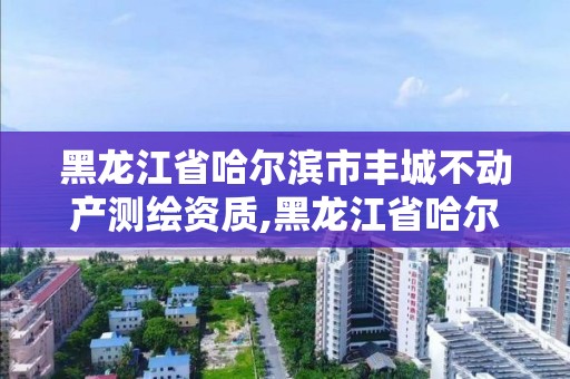 黑龍江省哈爾濱市豐城不動產(chǎn)測繪資質(zhì),黑龍江省哈爾濱市測繪局