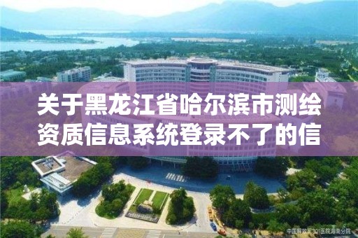 關于黑龍江省哈爾濱市測繪資質信息系統登錄不了的信息