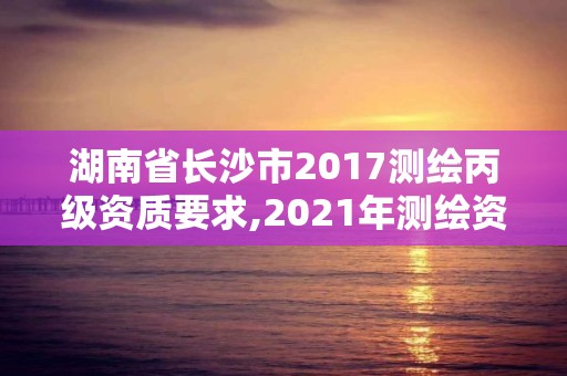 湖南省長沙市2017測繪丙級資質要求,2021年測繪資質丙級申報條件