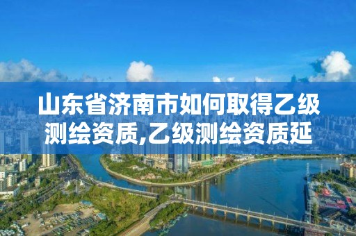 山東省濟南市如何取得乙級測繪資質,乙級測繪資質延期公告山東