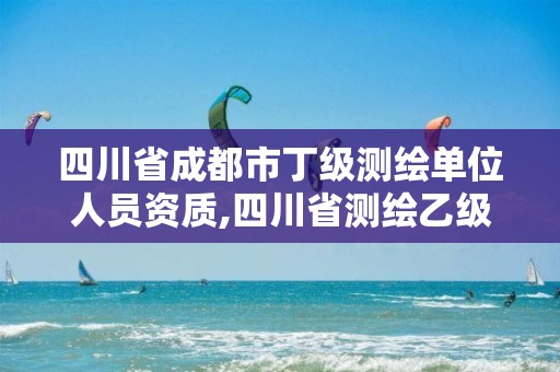 四川省成都市丁級測繪單位人員資質,四川省測繪乙級資質條件