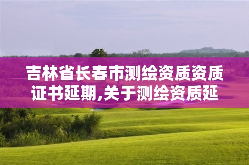 吉林省長春市測繪資質資質證書延期,關于測繪資質延期的公告