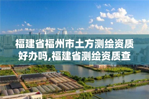 福建省福州市土方測繪資質好辦嗎,福建省測繪資質查詢。