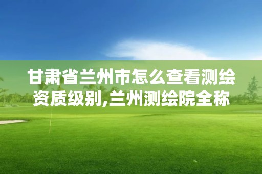 甘肅省蘭州市怎么查看測繪資質級別,蘭州測繪院全稱