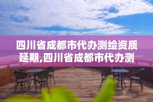 四川省成都市代辦測(cè)繪資質(zhì)延期,四川省成都市代辦測(cè)繪資質(zhì)延期公示