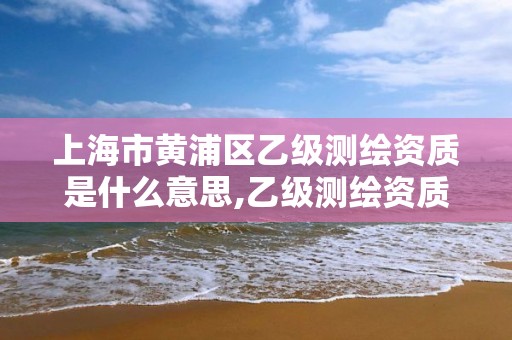 上海市黃浦區(qū)乙級(jí)測(cè)繪資質(zhì)是什么意思,乙級(jí)測(cè)繪資質(zhì)單位名錄。