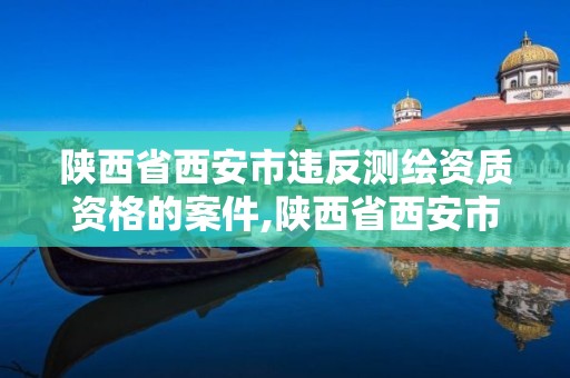 陜西省西安市違反測繪資質資格的案件,陜西省西安市違反測繪資質資格的案件處理