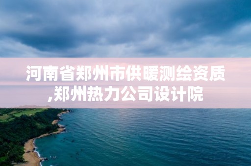 河南省鄭州市供暖測繪資質(zhì),鄭州熱力公司設(shè)計院