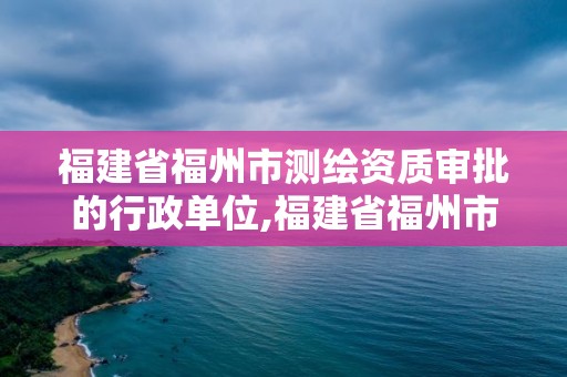 福建省福州市測繪資質審批的行政單位,福建省福州市測繪資質審批的行政單位有哪些