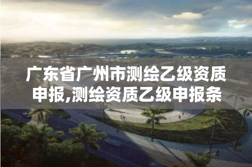 廣東省廣州市測(cè)繪乙級(jí)資質(zhì)申報(bào),測(cè)繪資質(zhì)乙級(jí)申報(bào)條件