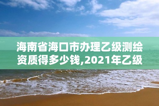 海南省海口市辦理乙級測繪資質得多少錢,2021年乙級測繪資質申報材料。