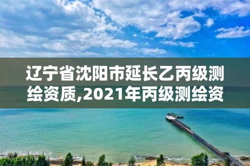 遼寧省沈陽市延長乙丙級(jí)測繪資質(zhì),2021年丙級(jí)測繪資質(zhì)延期