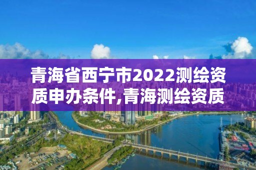 青海省西寧市2022測繪資質申辦條件,青海測繪資質辦理