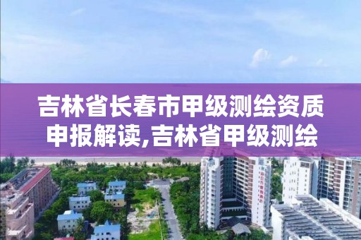 吉林省長春市甲級測繪資質申報解讀,吉林省甲級測繪資質單位