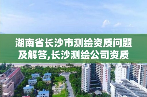 湖南省長沙市測繪資質問題及解答,長沙測繪公司資質有哪家