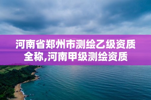 河南省鄭州市測繪乙級資質全稱,河南甲級測繪資質