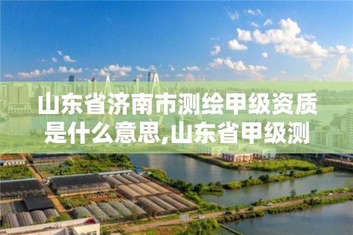 山東省濟南市測繪甲級資質是什么意思,山東省甲級測繪單位多少家。