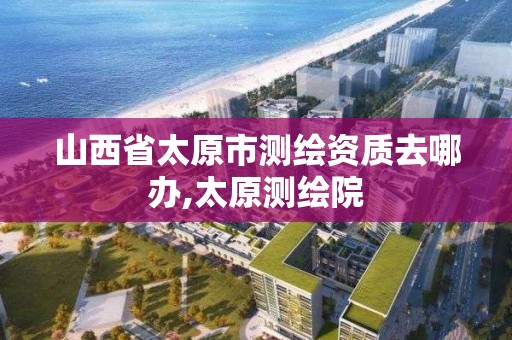 山西省太原市測繪資質去哪辦,太原測繪院