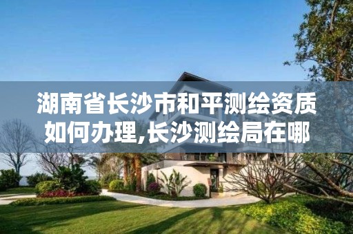 湖南省長沙市和平測繪資質如何辦理,長沙測繪局在哪