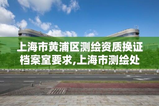 上海市黃浦區測繪資質換證檔案室要求,上海市測繪處地址。