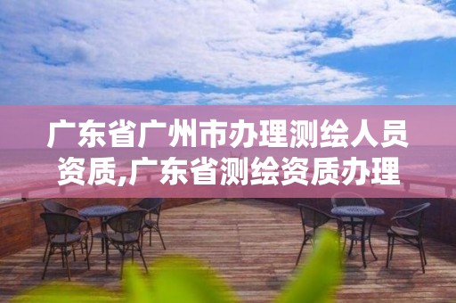 廣東省廣州市辦理測繪人員資質(zhì),廣東省測繪資質(zhì)辦理流程