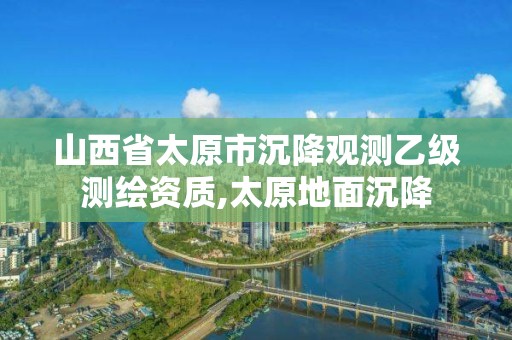 山西省太原市沉降觀測乙級測繪資質(zhì),太原地面沉降