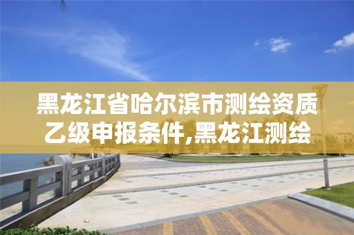 黑龍江省哈爾濱市測(cè)繪資質(zhì)乙級(jí)申報(bào)條件,黑龍江測(cè)繪公司乙級(jí)資質(zhì)。