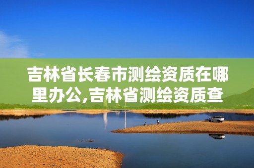 吉林省長(zhǎng)春市測(cè)繪資質(zhì)在哪里辦公,吉林省測(cè)繪資質(zhì)查詢(xún)