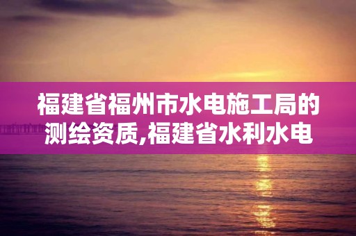 福建省福州市水電施工局的測繪資質,福建省水利水電勘測院是什么編制。