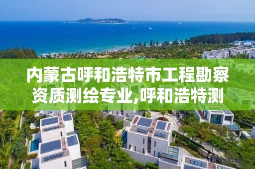 內蒙古呼和浩特市工程勘察資質測繪專業,呼和浩特測繪局屬于什么單位管理