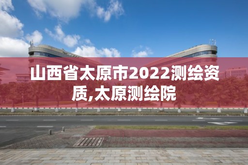 山西省太原市2022測繪資質,太原測繪院