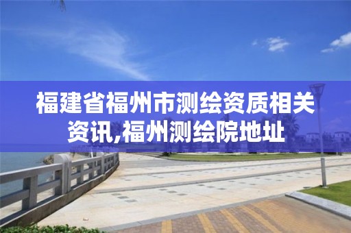 福建省福州市測繪資質(zhì)相關(guān)資訊,福州測繪院地址