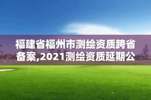 福建省福州市測繪資質跨省備案,2021測繪資質延期公告福建省