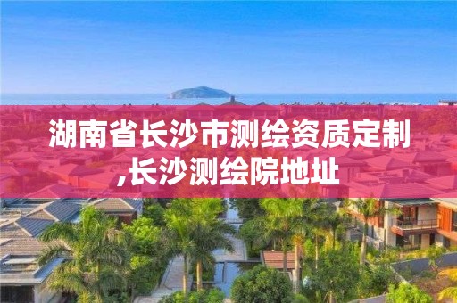 湖南省長(zhǎng)沙市測(cè)繪資質(zhì)定制,長(zhǎng)沙測(cè)繪院地址