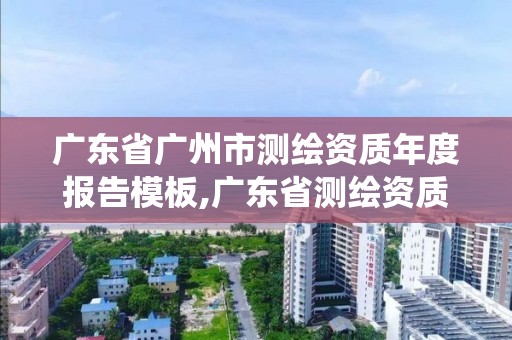 廣東省廣州市測繪資質(zhì)年度報(bào)告模板,廣東省測繪資質(zhì)管理系統(tǒng)。