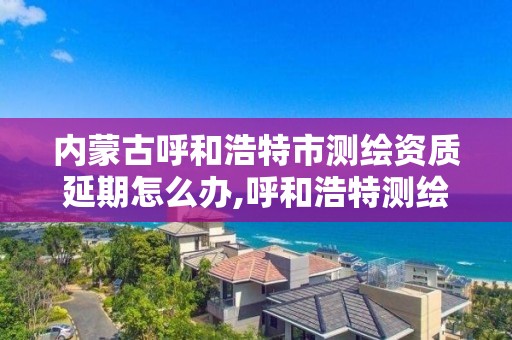 內蒙古呼和浩特市測繪資質延期怎么辦,呼和浩特測繪公司招聘